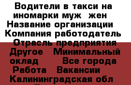 Водители в такси на иномарки муж./жен › Название организации ­ Компания-работодатель › Отрасль предприятия ­ Другое › Минимальный оклад ­ 1 - Все города Работа » Вакансии   . Калининградская обл.,Приморск г.